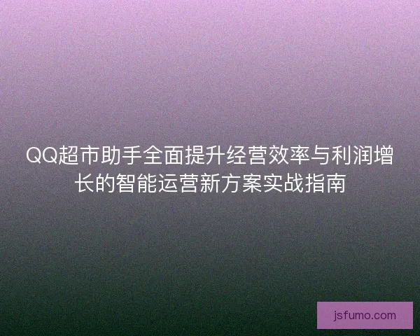 QQ超市助手全面提升经营效率与利润增长的智能运营新方案实战指南 QQ超市助手全面提升经营效率与利润增长的智能运营新方案实战指南