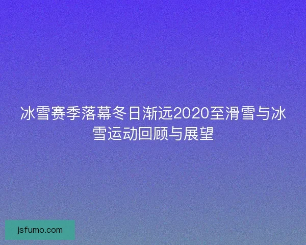 冰雪赛季落幕冬日渐远2020至滑雪与冰雪运动回顾与展望