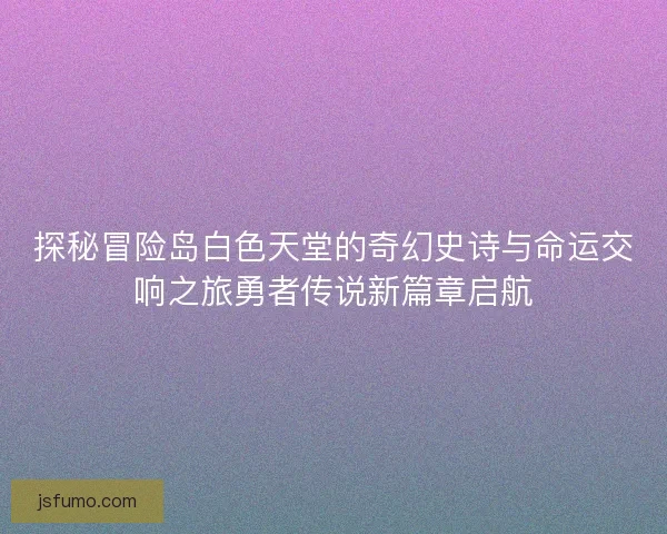 探秘冒险岛白色天堂的奇幻史诗与命运交响之旅勇者传说新篇章启航