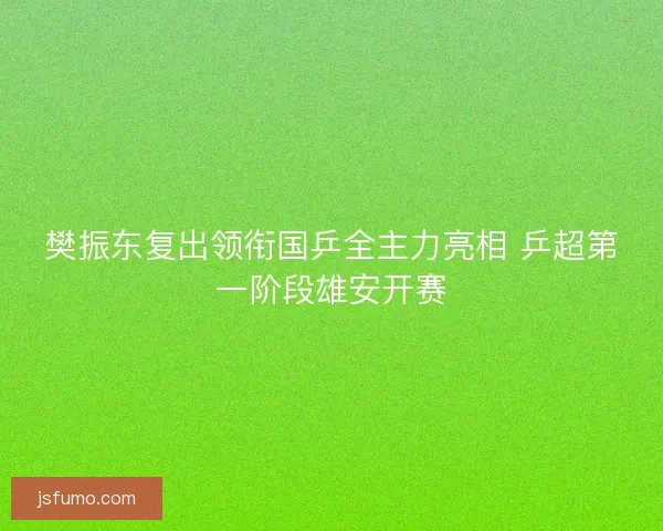 樊振东复出领衔国乒全主力亮相 乒超第一阶段雄安开赛