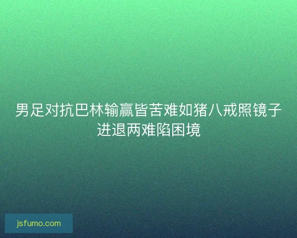 男足对抗巴林输赢皆苦难如猪八戒照镜子进退两难陷困境