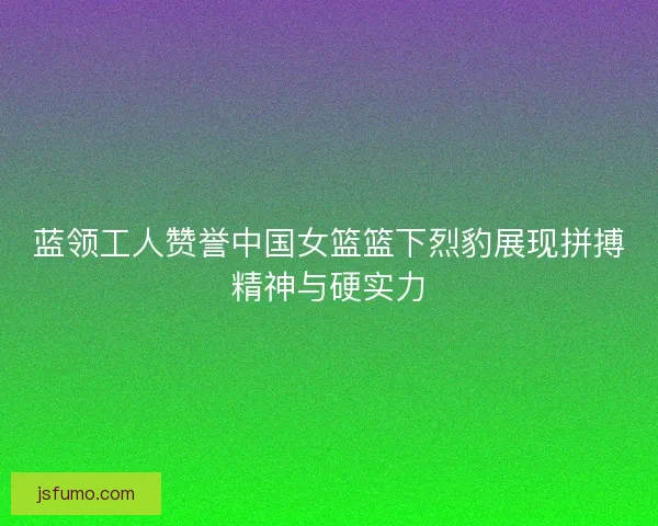 蓝领工人赞誉中国女篮篮下烈豹展现拼搏精神与硬实力