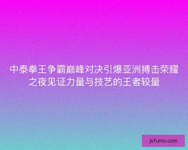 中泰拳王争霸巅峰对决引爆亚洲搏击荣耀之夜见证力量与技艺的王者较量