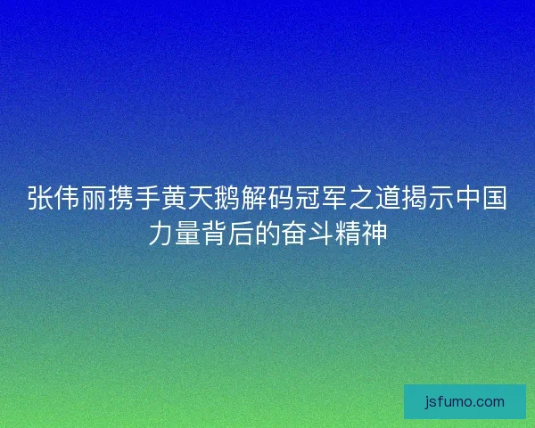 张伟丽携手黄天鹅解码冠军之道揭示中国力量背后的奋斗精神