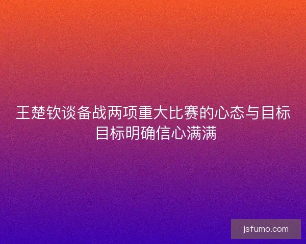 王楚钦谈备战两项重大比赛的心态与目标 目标明确信心满满