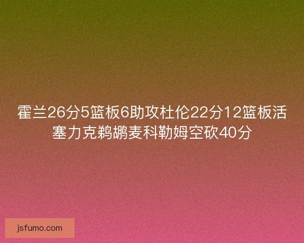 霍兰26分5篮板6助攻杜伦22分12篮板活塞力克鹈鹕麦科勒姆空砍40分 霍兰26分5篮板6助攻杜伦22分12篮板活塞力克鹈鹕麦科勒姆空砍40分