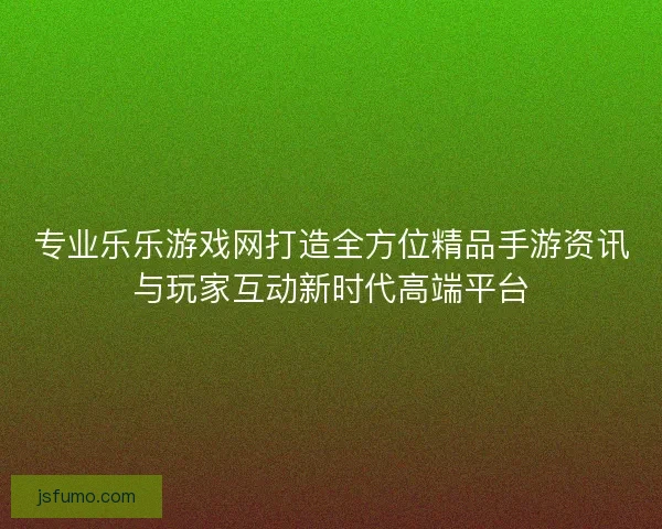 专业乐乐游戏网打造全方位精品手游资讯与玩家互动新时代高端平台 专业乐乐游戏网打造全方位精品手游资讯与玩家互动新时代高端平台