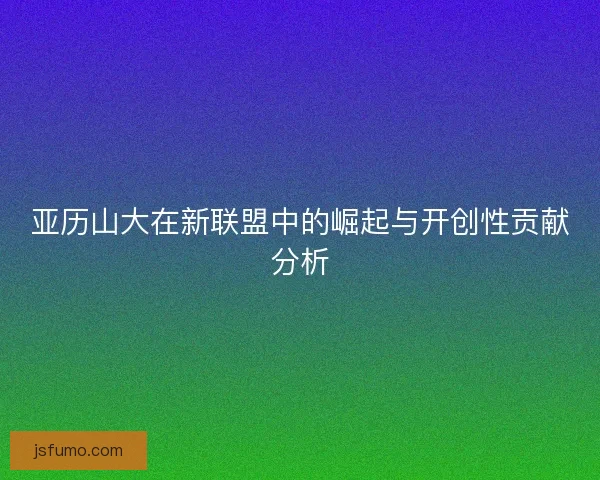 亚历山大在新联盟中的崛起与开创性贡献分析 亚历山大在新联盟中的崛起与开创性贡献分析