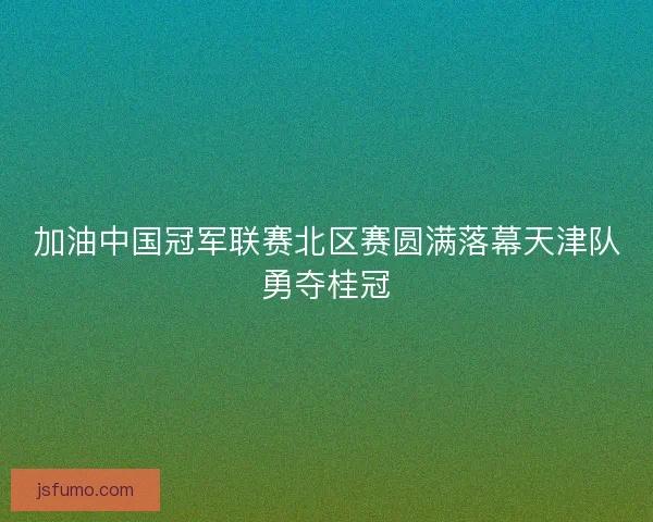 加油中国冠军联赛北区赛圆满落幕天津队勇夺桂冠