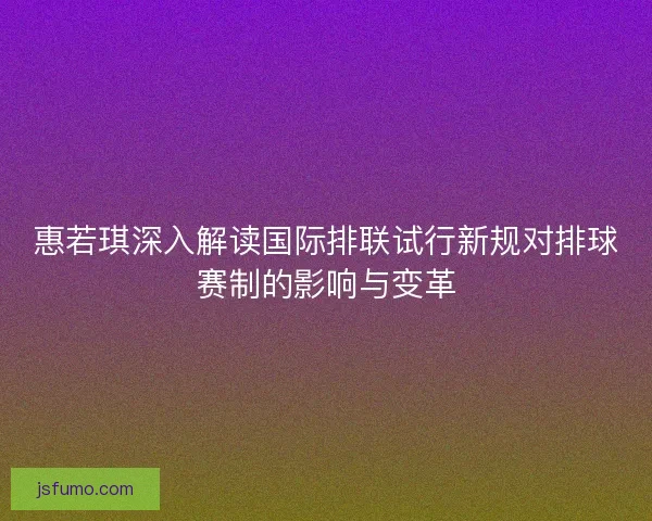 惠若琪深入解读国际排联试行新规对排球赛制的影响与变革