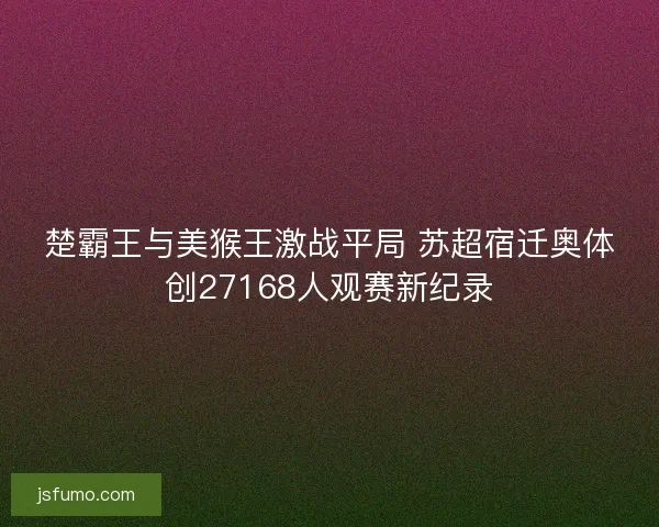 楚霸王与美猴王激战平局 苏超宿迁奥体创27168人观赛新纪录 楚霸王与美猴王激战平局 苏超宿迁奥体创27168人观赛新纪录