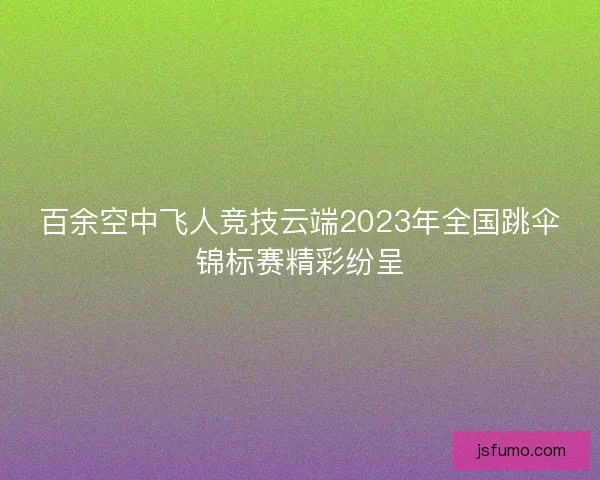 百余空中飞人竞技云端2023年全国跳伞锦标赛精彩纷呈 百余空中飞人竞技云端2023年全国跳伞锦标赛精彩纷呈