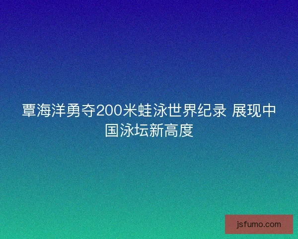 覃海洋勇夺200米蛙泳世界纪录 展现中国泳坛新高度