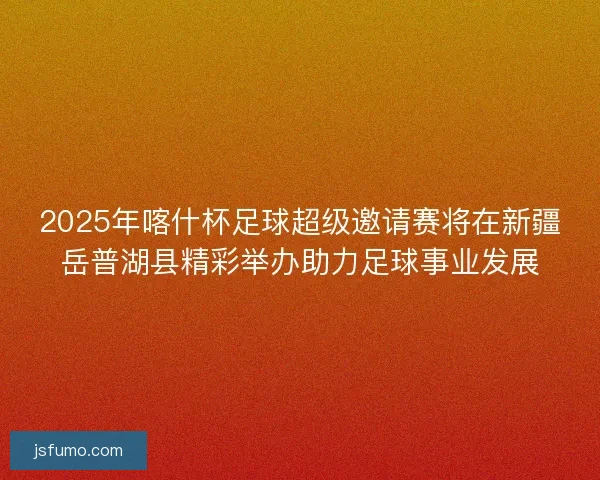 2025年喀什杯足球超级邀请赛将在新疆岳普湖县精彩举办助力足球事业发展 2025年喀什杯足球超级邀请赛将在新疆岳普湖县精彩举办助力足球事业发展