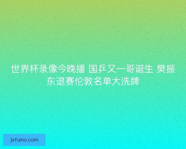 世界杯录像今晚播 国乒又一哥诞生 樊振东退赛伦敦名单大洗牌 世界杯录像今晚播 国乒又一哥诞生 樊振东退赛伦敦名单大洗牌