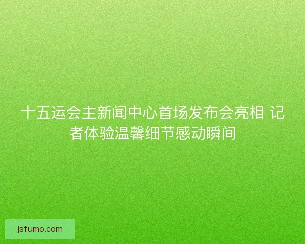 十五运会主新闻中心首场发布会亮相 记者体验温馨细节感动瞬间 十五运会主新闻中心首场发布会亮相 记者体验温馨细节感动瞬间