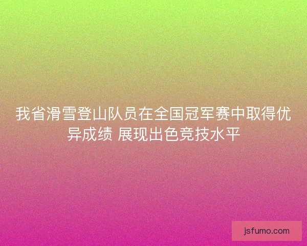 我省滑雪登山队员在全国冠军赛中取得优异成绩 展现出色竞技水平 我省滑雪登山队员在全国冠军赛中取得优异成绩 展现出色竞技水平