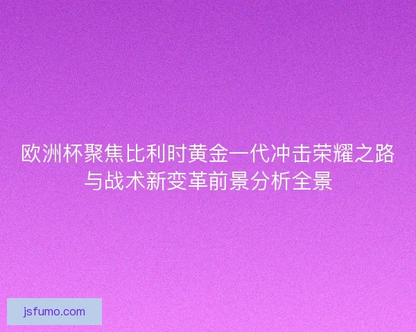 欧洲杯聚焦比利时黄金一代冲击荣耀之路与战术新变革前景分析全景