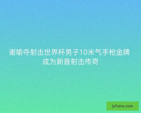 谢瑜夺射击世界杯男子10米气手枪金牌 成为新晋射击传奇 谢瑜夺射击世界杯男子10米气手枪金牌 成为新晋射击传奇