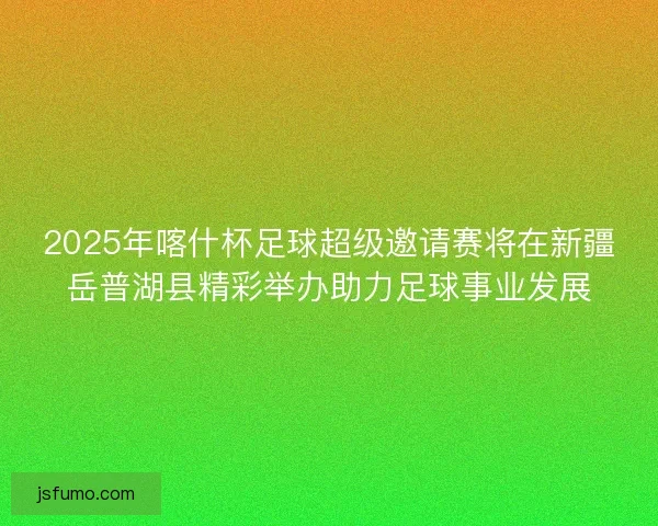 2025年喀什杯足球超级邀请赛将在新疆岳普湖县精彩举办助力足球事业发展