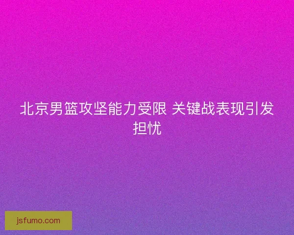 北京男篮攻坚能力受限 关键战表现引发担忧