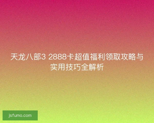 天龙八部3 2888卡超值福利领取攻略与实用技巧全解析 天龙八部3 2888卡超值福利领取攻略与实用技巧全解析