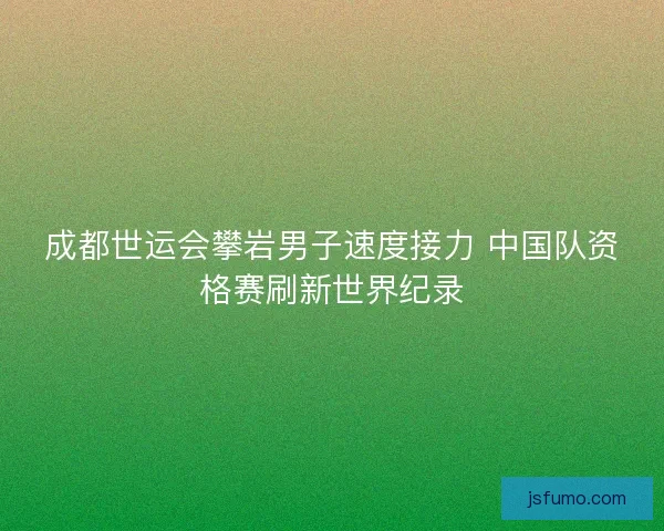成都世运会攀岩男子速度接力 中国队资格赛刷新世界纪录