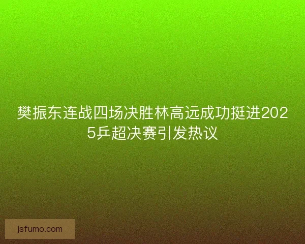 樊振东连战四场决胜林高远成功挺进2025乒超决赛引发热议