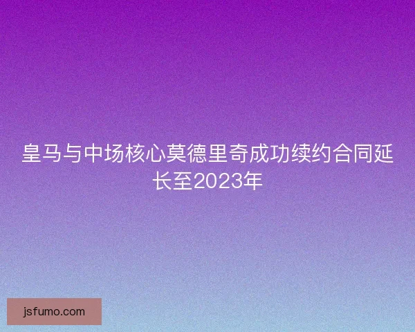 皇马与中场核心莫德里奇成功续约合同延长至2023年