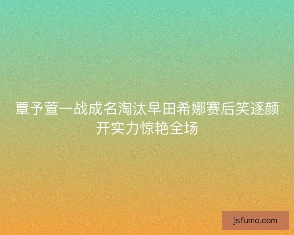 覃予萱一战成名淘汰早田希娜赛后笑逐颜开实力惊艳全场