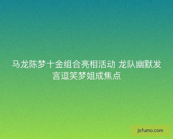 马龙陈梦十金组合亮相活动 龙队幽默发言逗笑梦姐成焦点