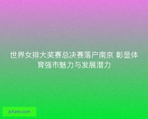 世界女排大奖赛总决赛落户南京 彰显体育强市魅力与发展潜力