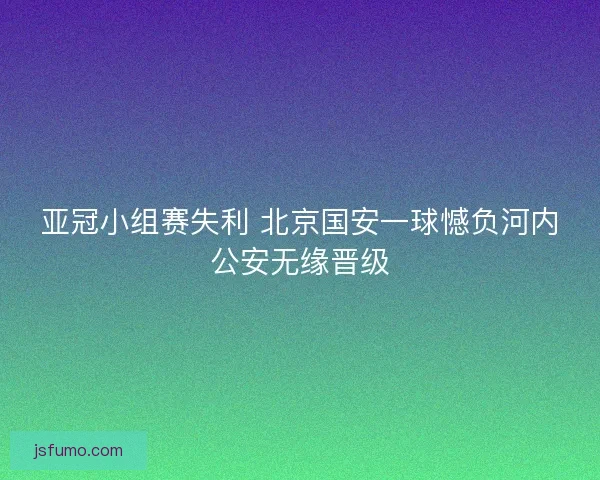 亚冠小组赛失利 北京国安一球憾负河内公安无缘晋级