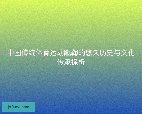 中国传统体育运动蹴鞠的悠久历史与文化传承探析