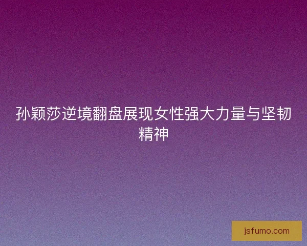 孙颖莎逆境翻盘展现女性强大力量与坚韧精神 孙颖莎逆境翻盘展现女性强大力量与坚韧精神